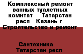 Комплексный ремонт ванных туалетных комнтат. - Татарстан респ., Казань г. Строительство и ремонт » Сантехника   . Татарстан респ.